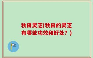 秋田灵芝(秋田的灵芝有哪些功效和好处？)