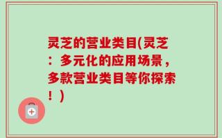 灵芝的营业类目(灵芝：多元化的应用场景，多款营业类目等你探索！)