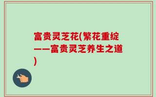 富贵灵芝花(繁花重绽——富贵灵芝养生之道)
