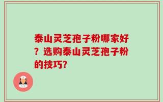 泰山灵芝孢子粉哪家好？选购泰山灵芝孢子粉的技巧？