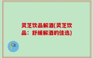 灵芝饮品解酒(灵芝饮品：舒缓解酒的佳选)