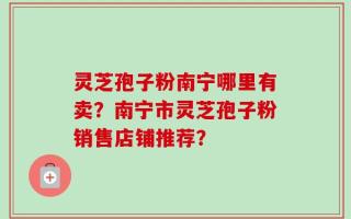 灵芝孢子粉南宁哪里有卖？南宁市灵芝孢子粉销售店铺推荐？
