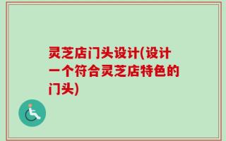 灵芝店门头设计(设计一个符合灵芝店特色的门头)