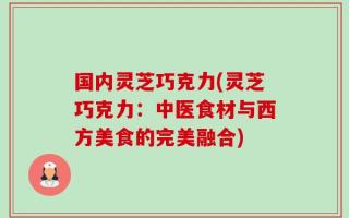 国内灵芝巧克力(灵芝巧克力：中医食材与西方美食的完美融合)