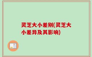 灵芝大小差别(灵芝大小差异及其影响)