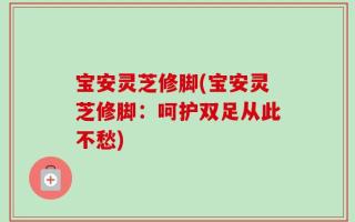 宝安灵芝修脚(宝安灵芝修脚：呵护双足从此不愁)