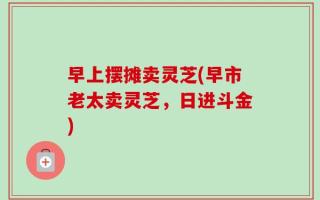 早上摆摊卖灵芝(早市老太卖灵芝，日进斗金)