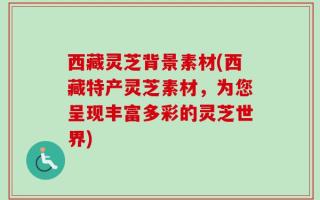 西藏灵芝背景素材(西藏特产灵芝素材，为您呈现丰富多彩的灵芝世界)