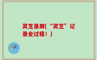 灵芝录屏(“灵芝”记录全过程！)