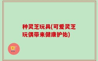 种灵芝玩具(可爱灵芝玩偶带来健康护佑)