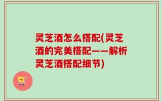 灵芝酒怎么搭配(灵芝酒的完美搭配——解析灵芝酒搭配细节)