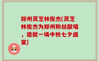 郑州灵芝林俊杰(灵芝林俊杰为郑州粉丝献唱，造就一场中秋七夕盛宴)