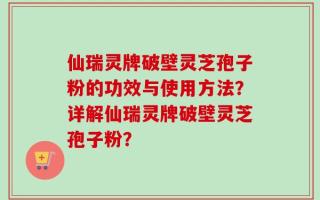 仙瑞灵牌破壁灵芝孢子粉的功效与使用方法？详解仙瑞灵牌破壁灵芝孢子粉？