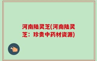 河南陆灵芝(河南陆灵芝：珍贵中药材资源)