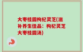 大枣桂圆枸杞灵芝(滋补养生佳品：枸杞灵芝大枣桂圆汤)