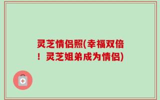 灵芝情侣照(幸福双倍！灵芝姐弟成为情侣)