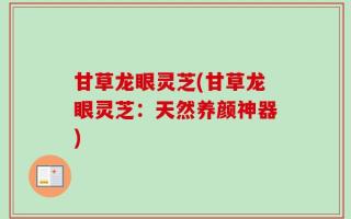 甘草龙眼灵芝(甘草龙眼灵芝：天然养颜神器)
