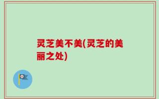 灵芝美不美(灵芝的美丽之处)