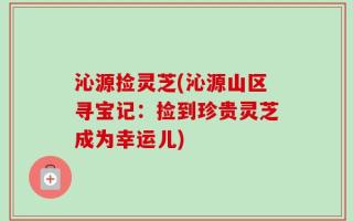 沁源捡灵芝(沁源山区寻宝记：捡到珍贵灵芝成为幸运儿)