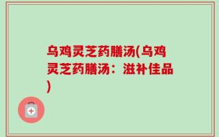 乌鸡灵芝药膳汤(乌鸡灵芝药膳汤：滋补佳品)