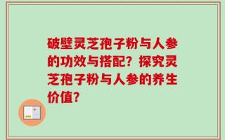 破壁灵芝孢子粉与人参的功效与搭配？探究灵芝孢子粉与人参的养生价值？