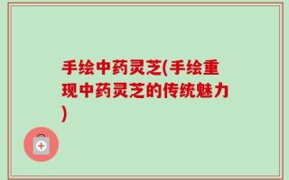 手绘中药灵芝(手绘重现中药灵芝的传统魅力)