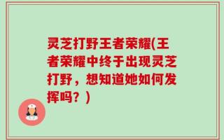 灵芝打野王者荣耀(王者荣耀中终于出现灵芝打野，想知道她如何发挥吗？)