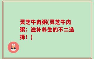 灵芝牛肉粥(灵芝牛肉粥：滋补养生的不二选择！)