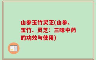山参玉竹灵芝(山参、玉竹、灵芝：三味中药的功效与使用)