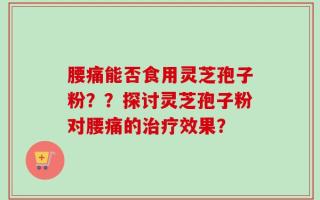 腰痛能否食用灵芝孢子粉？？探讨灵芝孢子粉对腰痛的治疗效果？