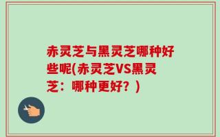 赤灵芝与黑灵芝哪种好些呢(赤灵芝VS黑灵芝：哪种更好？)