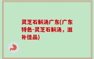 灵芝石斛汤广东(广东特色-灵芝石斛汤，滋补佳品)