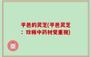 平邑的灵芝(平邑灵芝：珍稀中药材受重视)