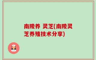 南陵养 灵芝(南陵灵芝养殖技术分享)
