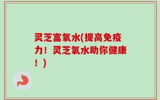 灵芝富氧水(提高免疫力！灵芝氧水助你健康！)