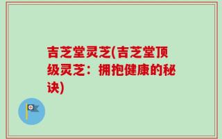 吉芝堂灵芝(吉芝堂顶级灵芝：拥抱健康的秘诀)
