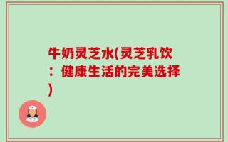 牛奶灵芝水(灵芝乳饮：健康生活的完美选择)
