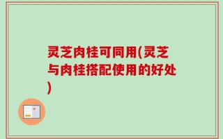灵芝肉桂可同用(灵芝与肉桂搭配使用的好处)