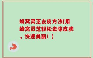 蜂窝灵芝去皮方法(用蜂窝灵芝轻松去除皮肤，快速美丽！)