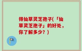 得仙草灵芝孢子(「仙草灵芝孢子」的好处，你了解多少？)