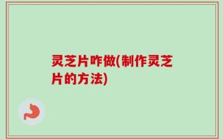 灵芝片咋做(制作灵芝片的方法)