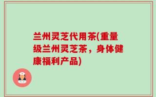 兰州灵芝代用茶(重量级兰州灵芝茶，身体健康福利产品)