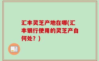 汇丰灵芝产地在哪(汇丰银行使用的灵芝产自何处？)
