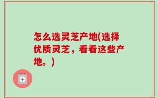 怎么选灵芝产地(选择优质灵芝，看看这些产地。)