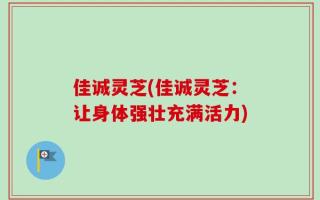 佳诚灵芝(佳诚灵芝：让身体强壮充满活力)