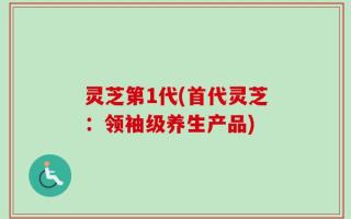 灵芝第1代(首代灵芝：领袖级养生产品)