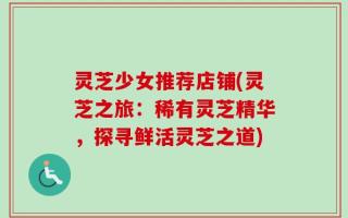 灵芝少女推荐店铺(灵芝之旅：稀有灵芝精华，探寻鲜活灵芝之道)