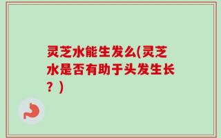 灵芝水能生发么(灵芝水是否有助于头发生长？)