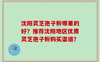 沈阳灵芝孢子粉哪里的好？推荐沈阳地区优质灵芝孢子粉购买渠道？