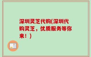 深圳灵芝代购(深圳代购灵芝，优质服务等你来！)